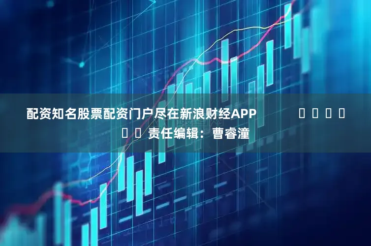 配资知名股票配资门户尽在新浪财经APP            						责任编辑：曹睿潼