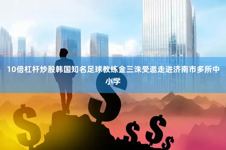 10倍杠杆炒股韩国知名足球教练金三洙受邀走进济南市多所中小学