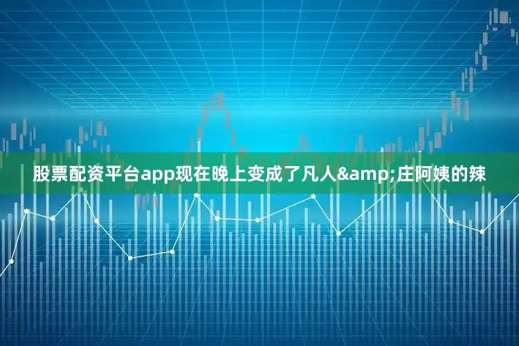 股票配资平台app现在晚上变成了凡人&庄阿姨的辣
