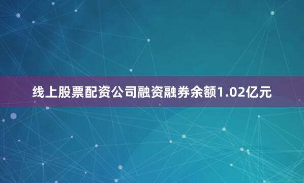 线上股票配资公司融资融券余额1.02亿元