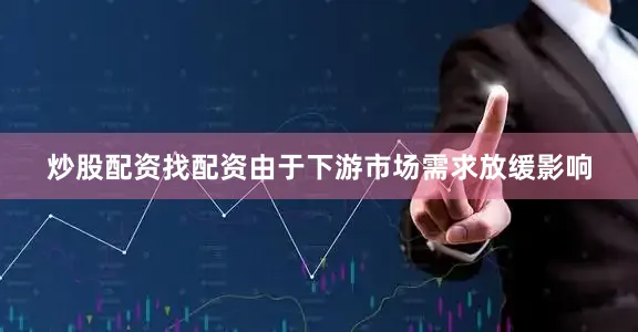 炒股配资找配资由于下游市场需求放缓影响