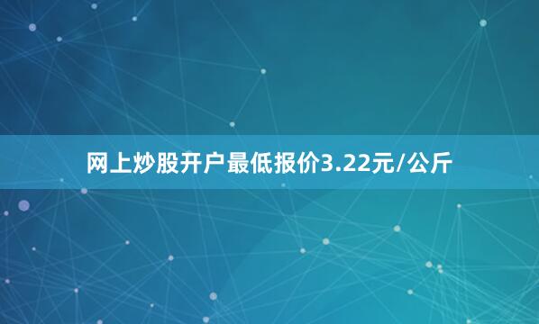 网上炒股开户最低报价3.22元/公斤