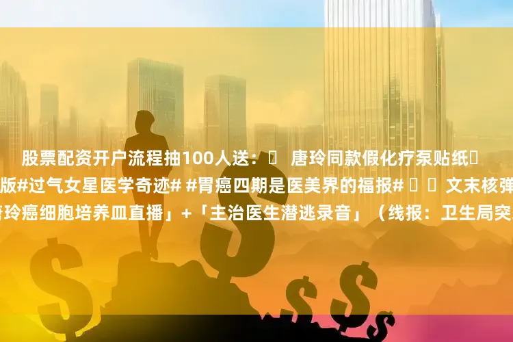 股票配资开户流程抽100人送：✅ 唐玲同款假化疗泵贴纸✅ 《豪门病媛上位手册》电子版#过气女星医学奇迹# #胃癌四期是医美界的福报# ⚠️文末核弹今晚23:00独家起底：「唐玲癌细胞培养皿直播」+「主治医生潜逃录音」（线报：卫生局突袭查获其病房私藏200支玻尿酸）⚠️文末核弹今晚23:00独家起底：「唐玲癌细胞培养皿直播」+「主治医生潜逃录音」（线报：卫生局突袭查获其病房私藏200支玻尿酸）👇评论