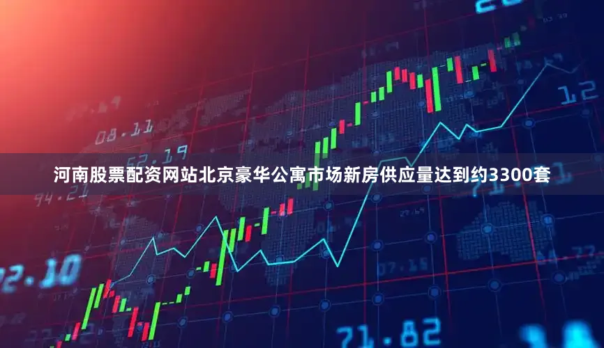 河南股票配资网站北京豪华公寓市场新房供应量达到约3300套