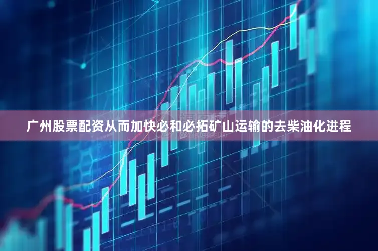 广州股票配资从而加快必和必拓矿山运输的去柴油化进程