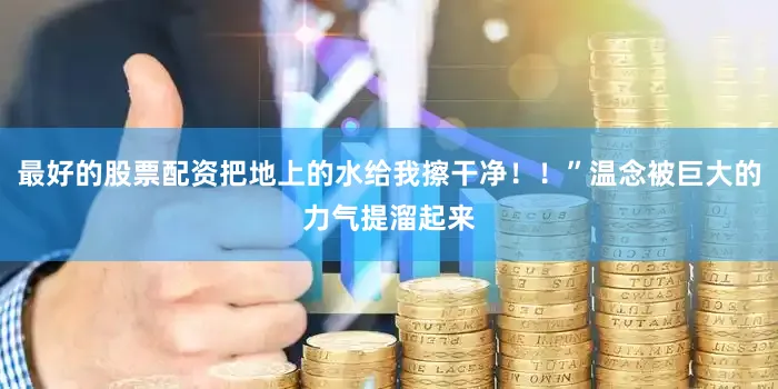 最好的股票配资把地上的水给我擦干净！！”温念被巨大的力气提溜起来