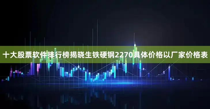 十大股票软件排行榜揭晓生铁硬钢2270具体价格以厂家价格表