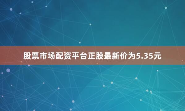 股票市场配资平台正股最新价为5.35元